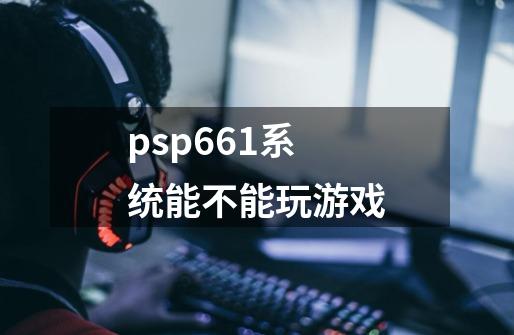 psp6.61系统能不能玩游戏-第1张-游戏资讯-龙启科技