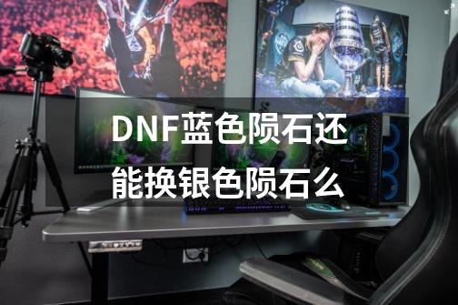 DNF蓝色陨石还能换银色陨石么-第1张-游戏资讯-龙启科技