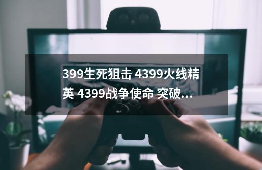 399生死狙击 4399火线精英 4399战争使命 突破黄金十二宫2 4399创世联盟 手纸没有-第1张-游戏资讯-龙启科技