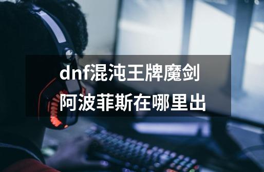 dnf混沌王牌魔剑阿波菲斯在哪里出-第1张-游戏资讯-龙启科技