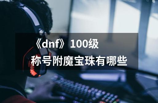 《dnf》100级称号附魔宝珠有哪些-第1张-游戏资讯-龙启科技