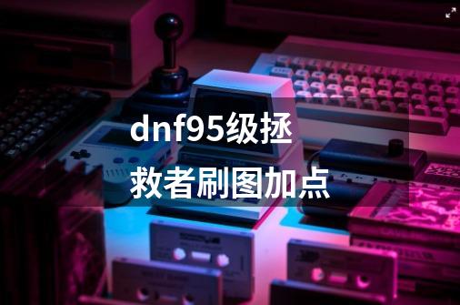 dnf95级拯救者刷图加点-第1张-游戏资讯-龙启科技