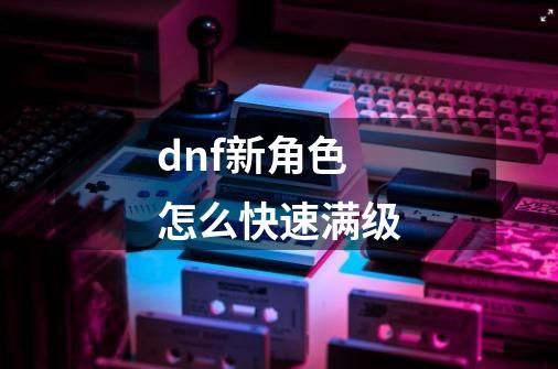 dnf新角色怎么快速满级-第1张-游戏资讯-龙启科技