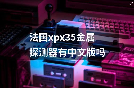 法国xpx35金属探测器有中文版吗-第1张-游戏资讯-龙启科技