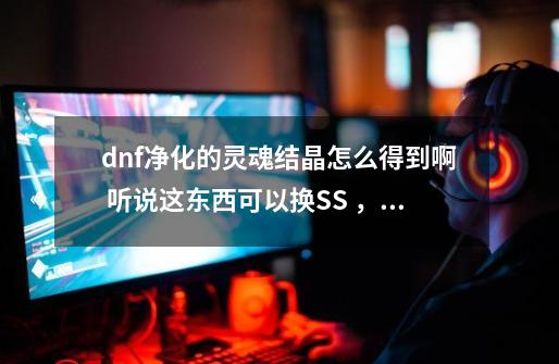 dnf净化的灵魂结晶怎么得到啊 听说这东西可以换SS ，求解啊_dnf净化的灵魂痕迹怎么获得守护者祭坛在哪-第1张-游戏资讯-龙启科技