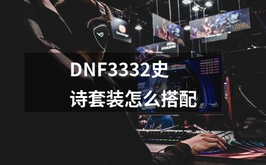 DNF3332史诗套装怎么搭配-第1张-游戏资讯-龙启科技