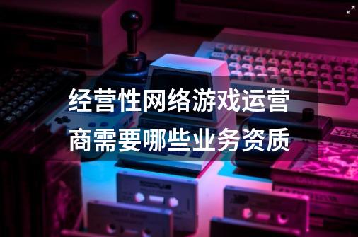 经营性网络游戏运营商需要哪些业务资质-第1张-游戏资讯-龙启科技