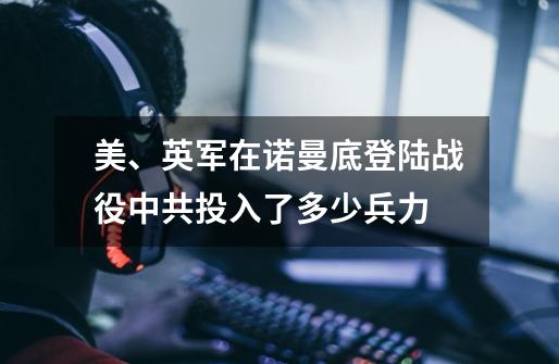 美、英军在诺曼底登陆战役中共投入了多少兵力-第1张-游戏资讯-龙启科技