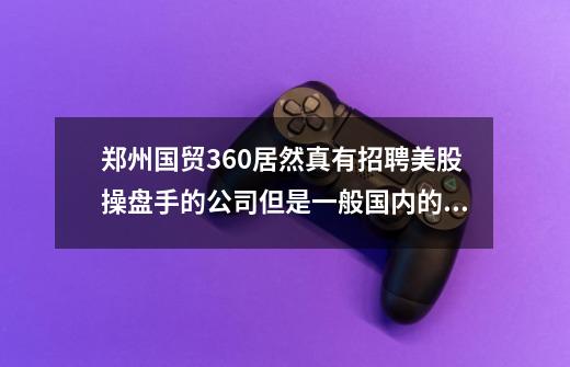 郑州国贸360居然真有招聘美股操盘手的公司但是一般国内的证券公司都是拉客户拉资金根本不是做交易谁明白-第1张-游戏资讯-龙启科技