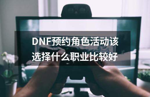 DNF预约角色活动该选择什么职业比较好-第1张-游戏资讯-龙启科技