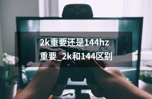 2k重要还是144hz重要_2k和144区别-第1张-游戏资讯-龙启科技