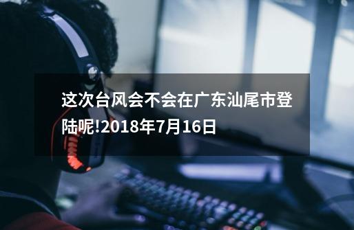 这次台风会不会在广东汕尾市登陆呢!2018年7月16日-第1张-游戏资讯-龙启科技