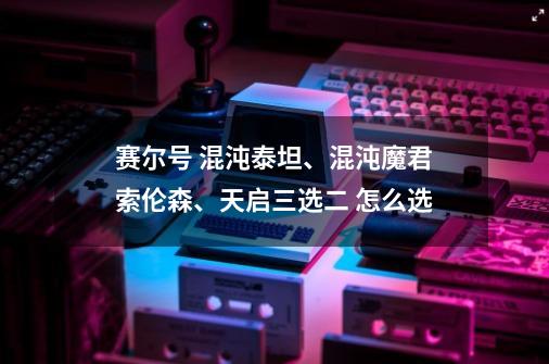 赛尔号 混沌泰坦、混沌魔君索伦森、天启三选二 怎么选-第1张-游戏资讯-龙启科技