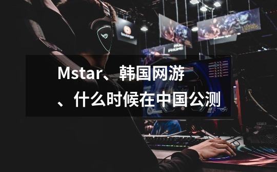 Mstar、韩国网游、什么时候在中国公测-第1张-游戏资讯-龙启科技