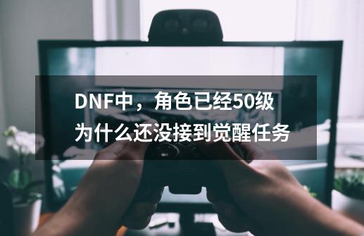 DNF中，角色已经50级为什么还没接到觉醒任务-第1张-游戏资讯-龙启科技