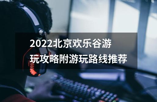 2022北京欢乐谷游玩攻略附游玩路线推荐-第1张-游戏资讯-龙启科技