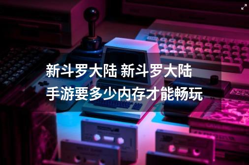 新斗罗大陆 新斗罗大陆手游要多少内存才能畅玩-第1张-游戏资讯-龙启科技