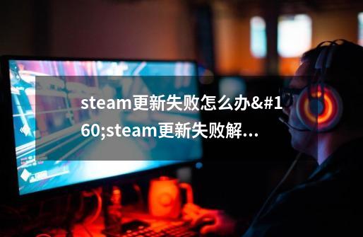 steam更新失败怎么办 steam更新失败解决教程-第1张-游戏资讯-龙启科技