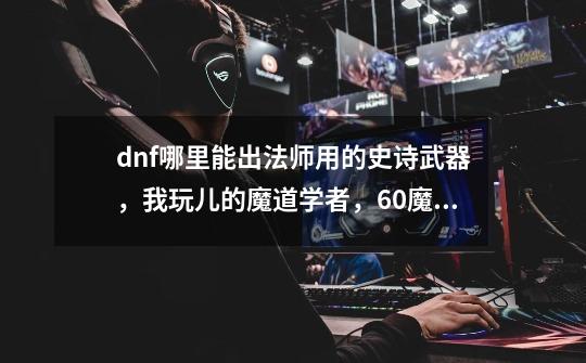 dnf哪里能出法师用的史诗武器，我玩儿的魔道学者，60魔术师-第1张-游戏资讯-龙启科技