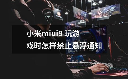 小米miui9 玩游戏时怎样禁止悬浮通知-第1张-游戏资讯-龙启科技