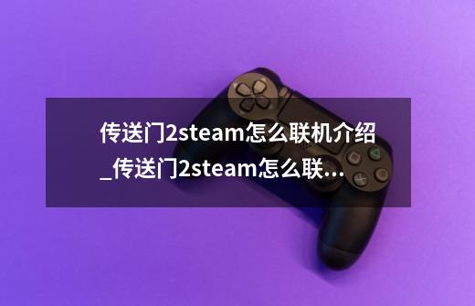 传送门2steam怎么联机介绍_传送门2steam怎么联机是什么-第1张-游戏资讯-龙启科技