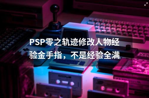 PSP零之轨迹修改人物经验金手指，不是经验全满-第1张-游戏资讯-龙启科技