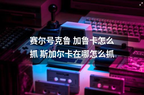 赛尔号克鲁 加鲁卡怎么抓 斯加尔卡在哪怎么抓-第1张-游戏资讯-龙启科技