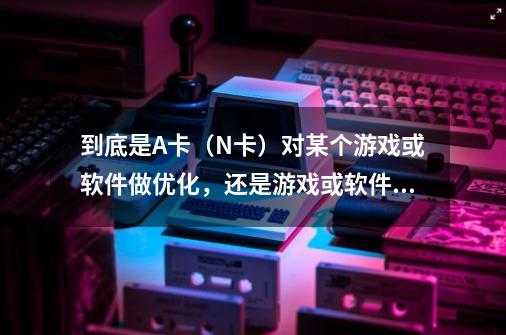 到底是A卡（N卡）对某个游戏或软件做优化，还是游戏或软件对A卡（N卡）做优化-第1张-游戏资讯-龙启科技