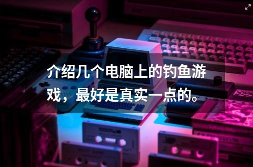 介绍几个电脑上的钓鱼游戏，最好是真实一点的。-第1张-游戏资讯-龙启科技