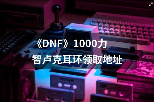 《DNF》1000力智卢克耳环领取地址-第1张-游戏资讯-龙启科技