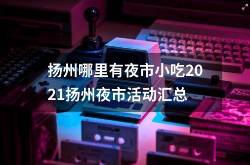 扬州哪里有夜市小吃2021扬州夜市活动汇总-第1张-游戏资讯-龙启科技