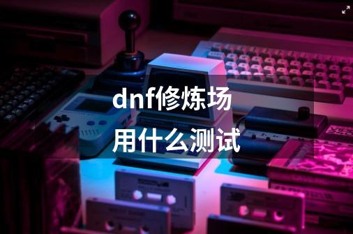 dnf修炼场用什么测试-第1张-游戏资讯-龙启科技