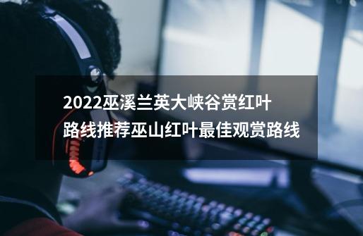 2022巫溪兰英大峡谷赏红叶路线推荐巫山红叶最佳观赏路线-第1张-游戏资讯-龙启科技