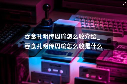 吞食孔明传周瑜怎么收介绍_吞食孔明传周瑜怎么收是什么-第1张-游戏资讯-龙启科技