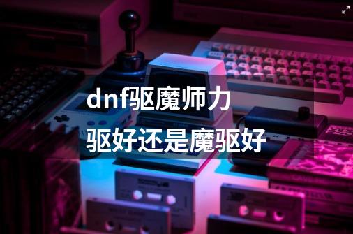 dnf驱魔师力驱好还是魔驱好-第1张-游戏资讯-龙启科技