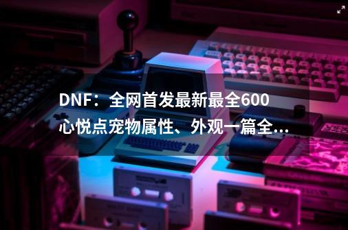 DNF：全网首发最新最全600心悦点宠物属性、外观一篇全览-第1张-游戏资讯-龙启科技