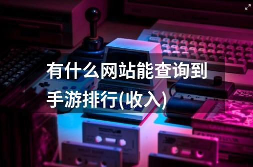 有什么网站能查询到手游排行(收入)-第1张-游戏资讯-龙启科技