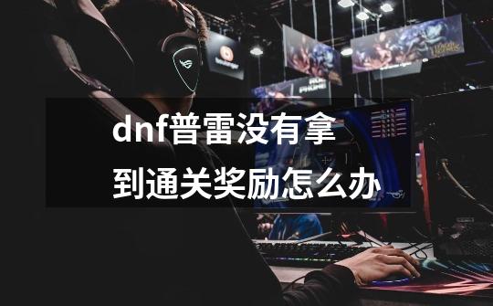 dnf普雷没有拿到通关奖励怎么办-第1张-游戏资讯-龙启科技