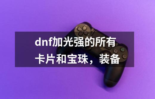 dnf加光强的所有卡片和宝珠，装备-第1张-游戏资讯-龙启科技