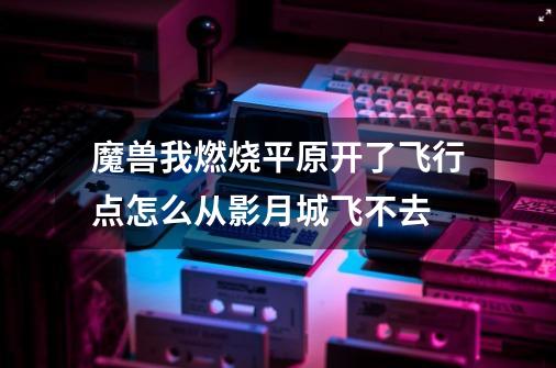 魔兽我燃烧平原开了飞行点怎么从影月城飞不去-第1张-游戏资讯-龙启科技