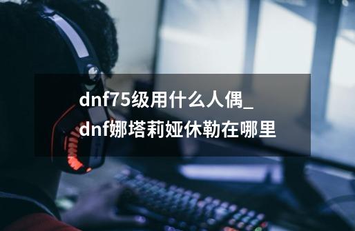 dnf75级用什么人偶_dnf娜塔莉娅休勒在哪里-第1张-游戏资讯-龙启科技