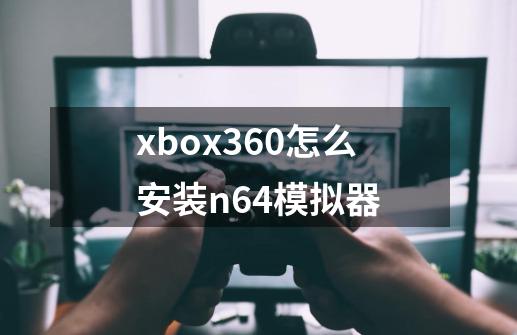 xbox360怎么安装n64模拟器-第1张-游戏资讯-龙启科技