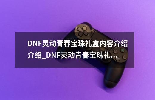 DNF灵动青春宝珠礼盒内容介绍介绍_DNF灵动青春宝珠礼盒内容介绍是什么-第1张-游戏资讯-龙启科技