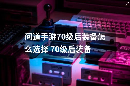 问道手游70级后装备怎么选择 70级后装备-第1张-游戏资讯-龙启科技