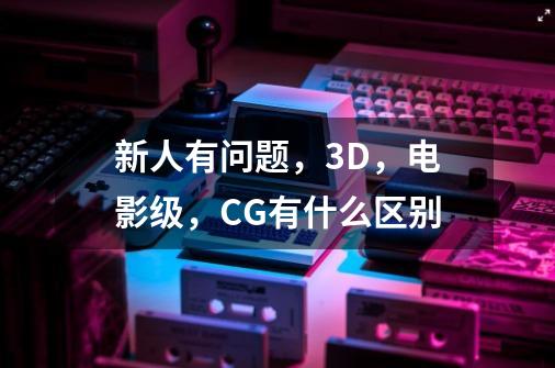 新人有问题，3D，电影级，CG有什么区别-第1张-游戏资讯-龙启科技