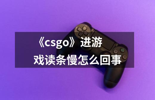 《csgo》进游戏读条慢怎么回事-第1张-游戏资讯-龙启科技