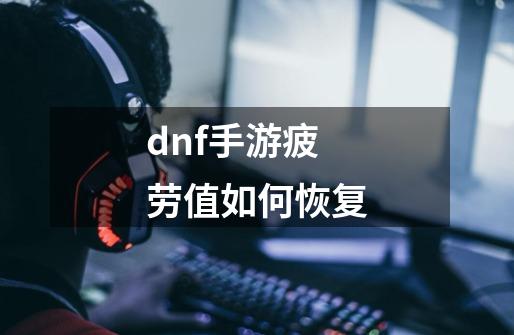 dnf手游疲劳值如何恢复-第1张-游戏资讯-龙启科技