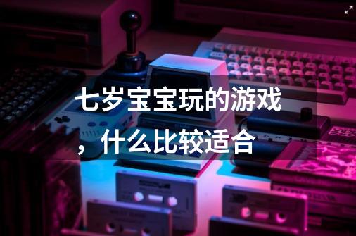 七岁宝宝玩的游戏，什么比较适合-第1张-游戏资讯-龙启科技