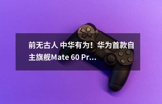 前无古人 中华有为！华为首款自主旗舰Mate 60 Pro全面评测-第1张-游戏资讯-龙启科技