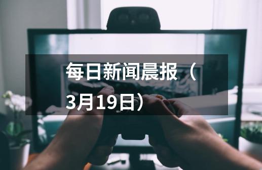 每日新闻晨报（3月19日）-第1张-游戏资讯-龙启科技